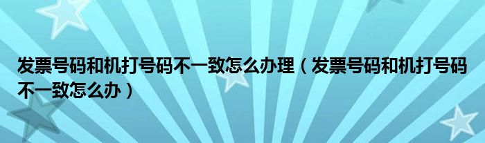 发票号码和机打号码不一致怎么办理（发票号码和机打号码不一致怎么办）