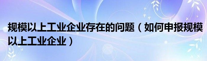 规模以上工业企业存在的问题（如何申报规模以上工业企业）