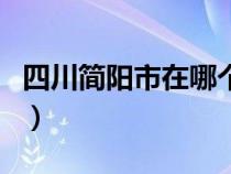四川简阳市在哪个市（四川简阳市属于哪个市）