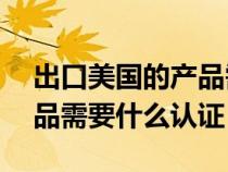 出口美国的产品需要rohs吗(出口美国的产品需要什么认证) 出口美国的产品需要rohs吗(出口美国的产品需要什么认证)