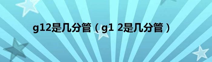 g12是几分管（g1 2是几分管）