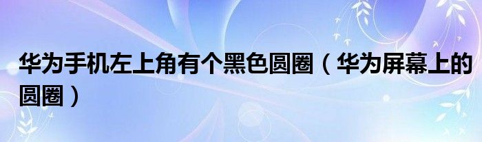 华为手机左上角有个玄色圆圈（华为屏幕上的圆圈）