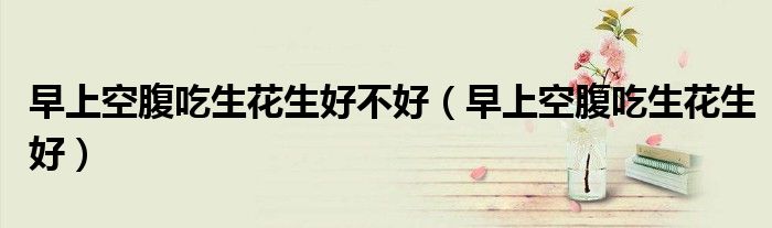 早上空腹吃生花生好不好（早上空腹吃生花生好）