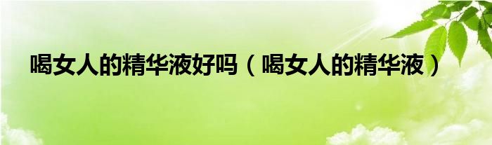 喝女人的精华液好吗（喝女人的精华液）