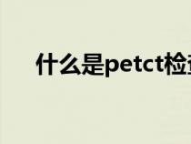 什么是petct检查（pet ct是什么检查）