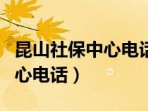 昆山社保中心电话人工服务电话（昆山社保中心电话）