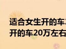 适合女生开的车20万左右又保值(适合女生开的车20万左右) 适合女生开的车20万左右又保值(适合女生开的车20万左右)