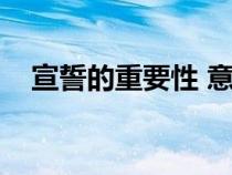 宣誓的重要性 意义（宣誓的目的和意义）