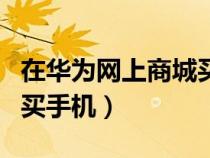 在华为网上商城买手机可靠吗（华为商城官网买手机）