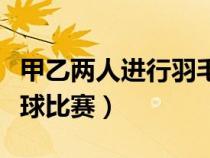 甲乙两人进行羽毛球比赛（甲乙两人进行羽毛球比赛）