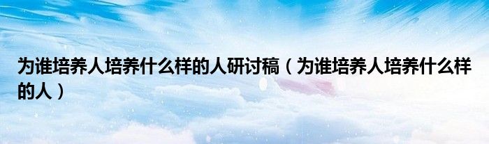 为谁培养人培养什么样的人研讨稿（为谁培养人培养什么样的人）