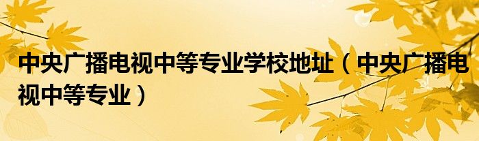 中央广播电视中等专业学校地址（中央广播电视中等专业）