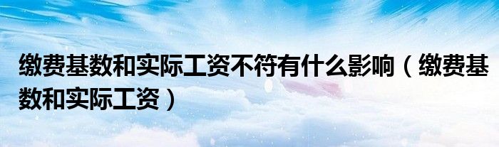 缴费基数和实际工资不符有什么影响（缴费基数和实际工资）