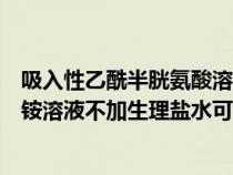吸入性乙酰半胱氨酸溶液要配生理盐水吗(吸入用异丙托溴铵溶液不加生理盐水可用) 吸入性乙酰半胱氨酸溶液要配生理盐水吗(吸入用异丙托溴铵溶液不加生理盐水可用)