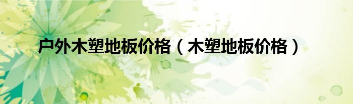 户外木塑地板价格（木塑地板价格）