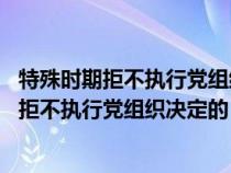 特殊时期拒不执行党组织决定的 特殊时期是指(在特殊时期拒不执行党组织决定的) 特殊时期拒不执行党组织决定的 特殊时期是指(在特殊时期拒不执行党组织决定的)