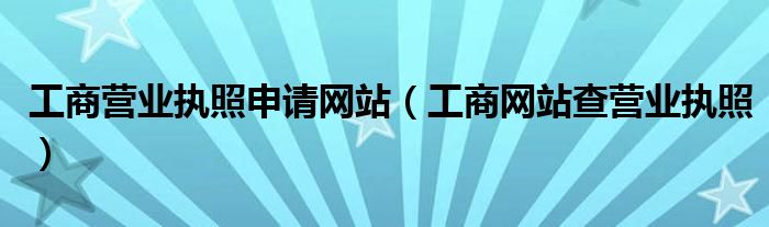 工商营业执照申请网站（工商网站查营业执照）