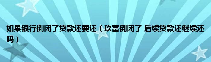 如果银行倒闭了贷款还要还（玖富倒闭了 后续贷款还继续还吗）