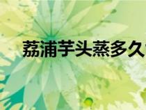 荔浦芋头蒸多久能熟（芋头蒸多久能熟）
