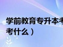 学前教育专升本考哪些内容（学前教育专升本考什么）