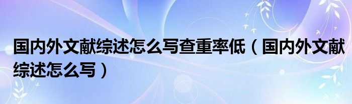 国内外文献综述怎么写查重率低（国内外文献综述怎么写）