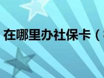 在哪里办社保卡（社保卡办理需要多长时间）