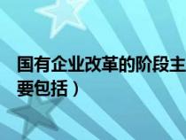 国有企业改革的阶段主要包括哪些(国有企业改革的阶段主要包括) 国有企业改革的阶段主要包括哪些(国有企业改革的阶段主要包括)