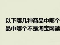 以下哪几种商品中哪个不是淘宝网的禁售商品(以下几种商品中哪个不是淘宝网禁售商品) 以下哪几种商品中哪个不是淘宝网的禁售商品(以下几种商品中哪个不是淘宝网禁售商品)
