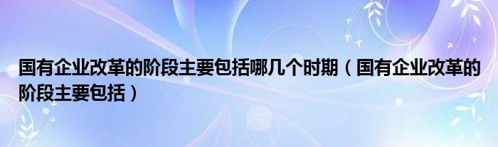 国有企业改革的阶段主要包括哪几个时期（国有企业改革的阶段主要包括）