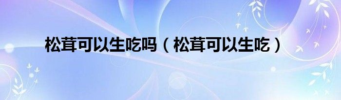 松茸可以生吃吗（松茸可以生吃）