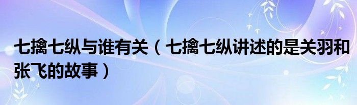 七擒七纵与谁有关（七擒七纵讲述的是关羽和张飞的故事）