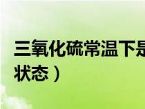三氧化硫常温下是不是液体（三氧化硫常温下状态）