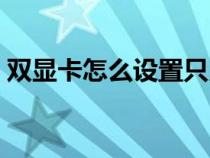 双显卡怎么设置只用独显（双显卡怎么设置）