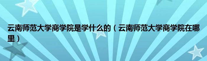 云南师范大学商学院是学什么的（云南师范大学商学院在哪里）