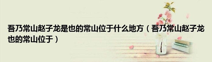 吾乃常山赵子龙是也的常山位于什么地方（吾乃常山赵子龙也的常山位于）