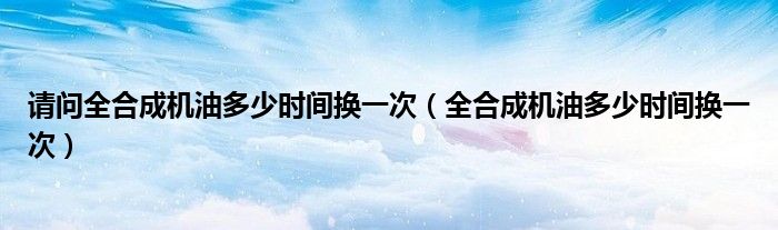 请问全合成机油多少时间换一次（全合成机油多少时间换一次）