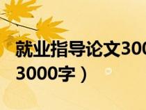 就业指导论文3000字2020年(就业指导论文3000字) 就业指导论文3000字2020年(就业指导论文3000字)