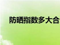 防晒指数多大合适（防晒指数多少合适）