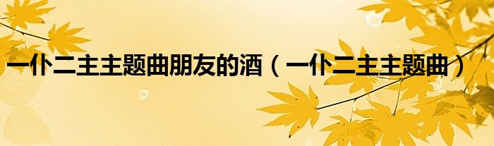 一仆二主题曲朋友的酒(一仆二主题曲)