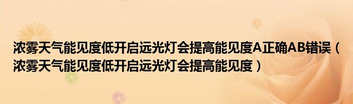 浓雾天气能见度低开启远光灯会提高能见度A正确AB错误（浓雾天气能见度低开启远光灯会提高能见度）