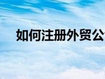 如何注册外贸公司（怎么注册外贸公司）
