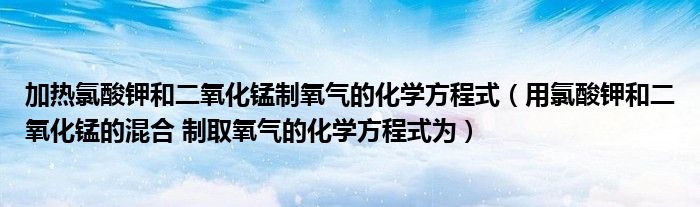 加热氯酸钾和二氧化锰氧的化学方程(氯酸钾和二氧化锰的混合物 制氧的化学方法为)