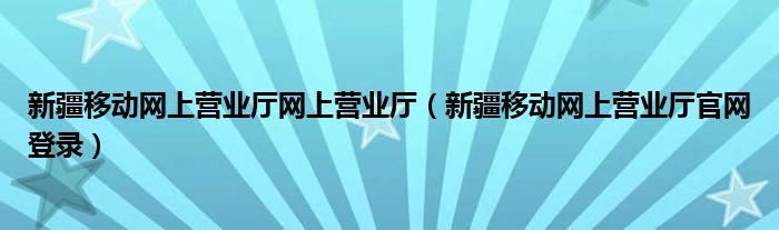 新疆移动网上营业厅网上营业厅（新疆移动网上营业厅官网登录）