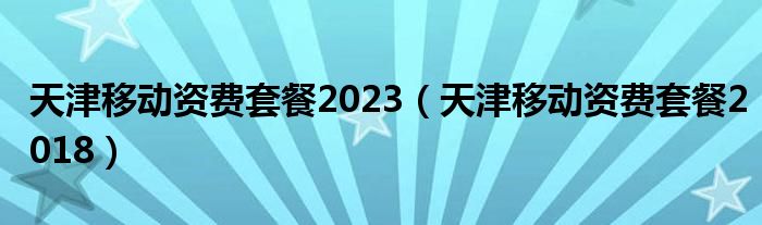 天津移动资费套餐2023（天津移动资费套餐2018）