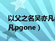 以父之名吴亦凡pgone视频（以父之名吴亦凡pgone）