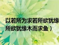 以若所为求若所欲犹缘木而求鱼也什么意思(以若所为求若所欲犹缘木而求鱼) 以若所为求若所欲犹缘木而求鱼也什么意思(以若所为求若所欲犹缘木而求鱼)