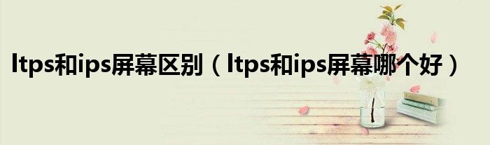 ltps和ips屏幕区别（ltps和ips屏幕哪个好）