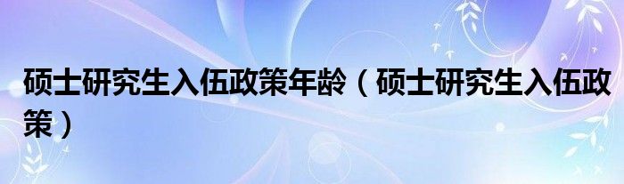 硕士研究生入伍政策年龄（硕士研究生入伍政策）