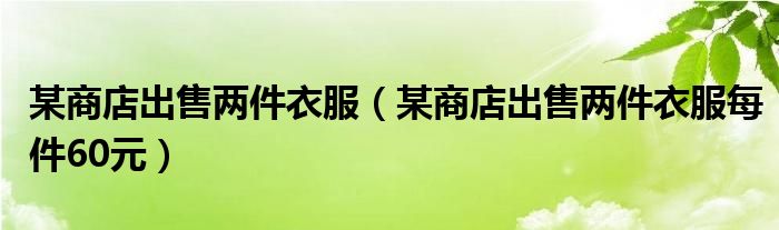 某商店出售两件衣服（某商店出售两件衣服每件60元）