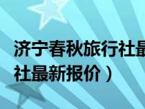 济宁春秋旅行社最新报价电话（济宁春秋旅行社最新报价）